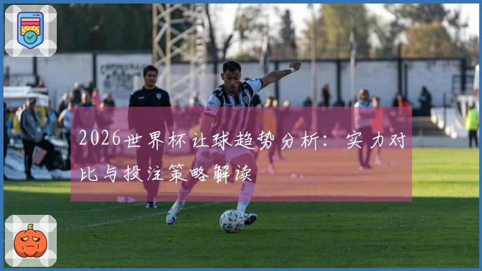 2026世界杯让球趋势分析：实力对比与投注策略解读